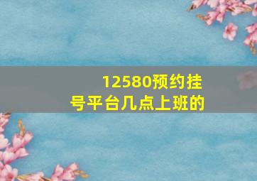 12580预约挂号平台几点上班的