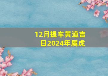 12月提车黄道吉日2024年属虎