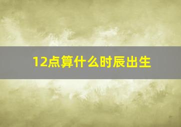 12点算什么时辰出生