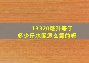 13320毫升等于多少斤水呢怎么算的呀