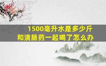 1500毫升水是多少斤和清肠药一起喝了怎么办