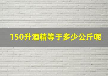 150升酒精等于多少公斤呢