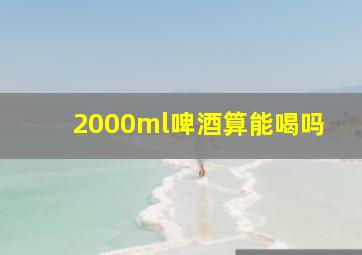 2000ml啤酒算能喝吗