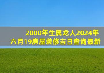 2000年生属龙人2024年六月19房屋装修吉日查询最新