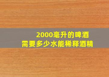 2000毫升的啤酒需要多少水能稀释酒精