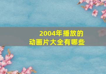 2004年播放的动画片大全有哪些