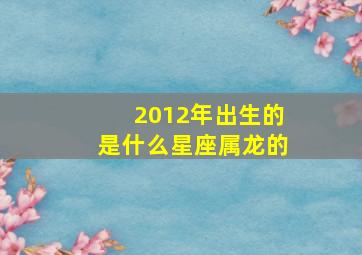 2012年出生的是什么星座属龙的