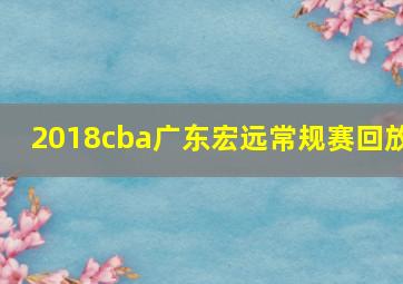 2018cba广东宏远常规赛回放