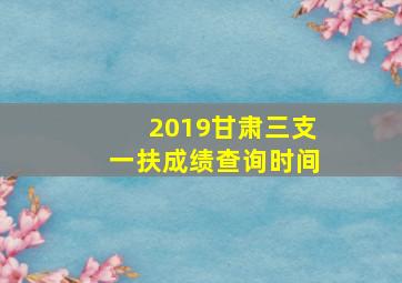 2019甘肃三支一扶成绩查询时间