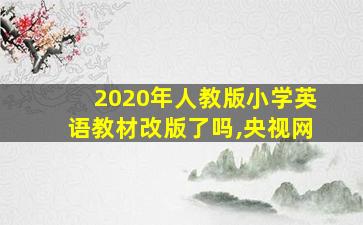 2020年人教版小学英语教材改版了吗,央视网