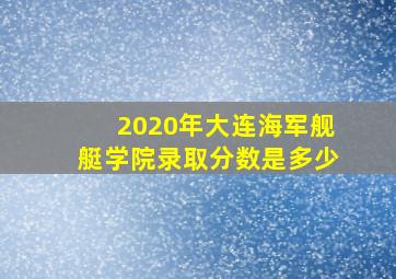 2020年大连海军舰艇学院录取分数是多少