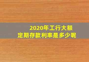 2020年工行大额定期存款利率是多少呢