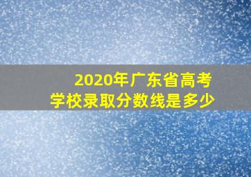 2020年广东省高考学校录取分数线是多少