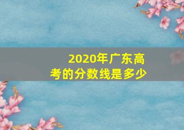 2020年广东高考的分数线是多少