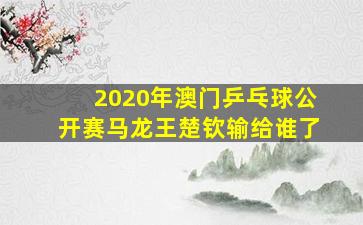 2020年澳门乒乓球公开赛马龙王楚钦输给谁了