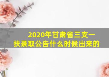 2020年甘肃省三支一扶录取公告什么时候出来的