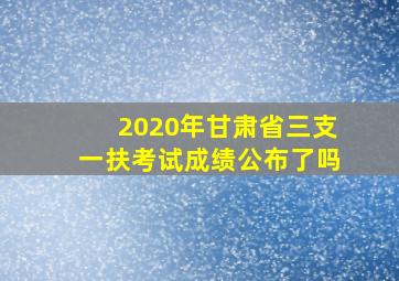 2020年甘肃省三支一扶考试成绩公布了吗