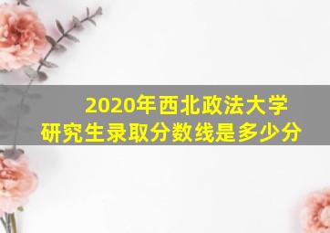 2020年西北政法大学研究生录取分数线是多少分