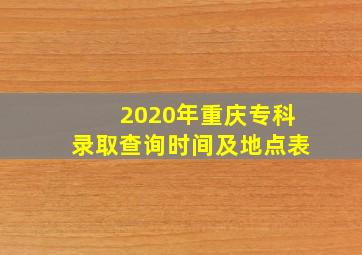 2020年重庆专科录取查询时间及地点表