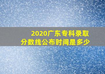 2020广东专科录取分数线公布时间是多少