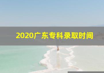 2020广东专科录取时间