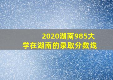 2020湖南985大学在湖南的录取分数线