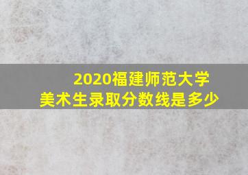 2020福建师范大学美术生录取分数线是多少