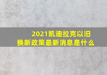 2021凯迪拉克以旧换新政策最新消息是什么