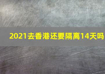 2021去香港还要隔离14天吗