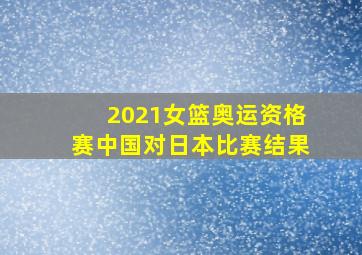 2021女篮奥运资格赛中国对日本比赛结果