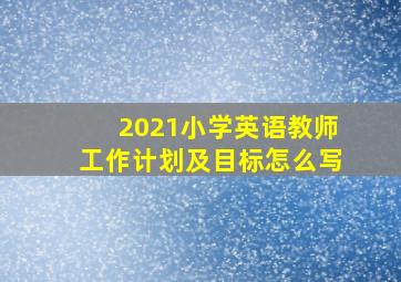 2021小学英语教师工作计划及目标怎么写