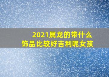 2021属龙的带什么饰品比较好吉利呢女孩