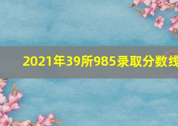 2021年39所985录取分数线