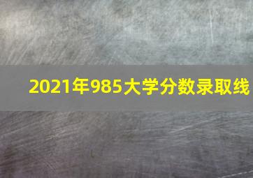 2021年985大学分数录取线