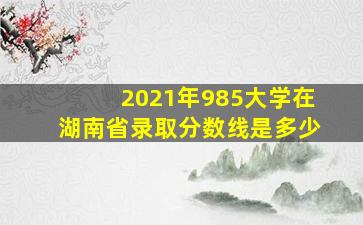 2021年985大学在湖南省录取分数线是多少