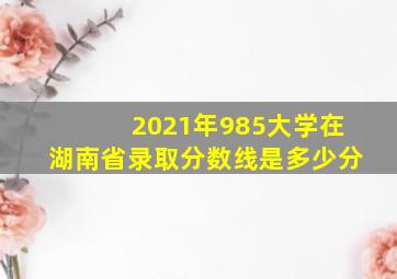 2021年985大学在湖南省录取分数线是多少分