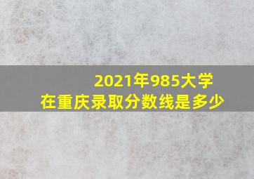 2021年985大学在重庆录取分数线是多少