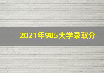 2021年985大学录取分