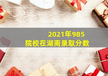 2021年985院校在湖南录取分数