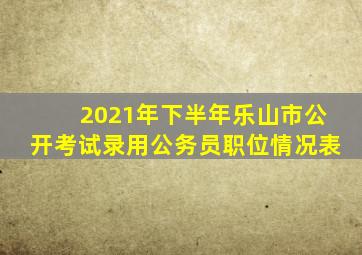 2021年下半年乐山市公开考试录用公务员职位情况表