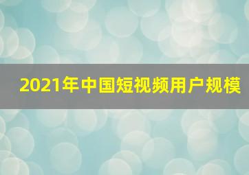 2021年中国短视频用户规模