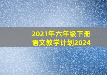 2021年六年级下册语文教学计划2024