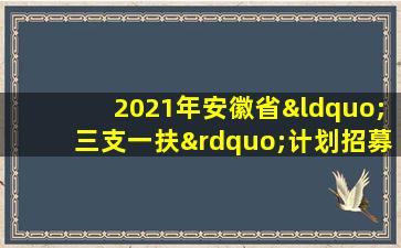 2021年安徽省“三支一扶”计划招募岗位表