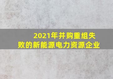 2021年并购重组失败的新能源电力资源企业