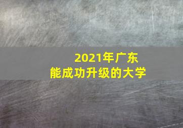 2021年广东能成功升级的大学