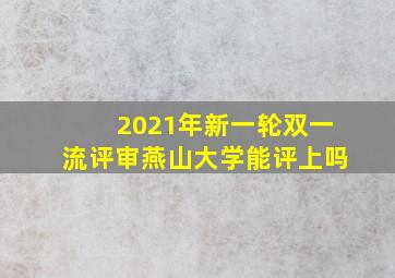 2021年新一轮双一流评审燕山大学能评上吗