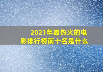 2021年最热火的电影排行榜前十名是什么