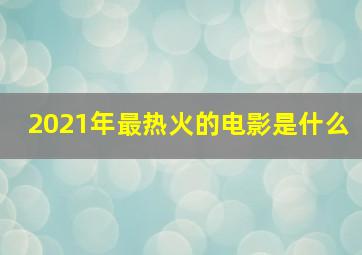 2021年最热火的电影是什么