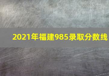 2021年福建985录取分数线