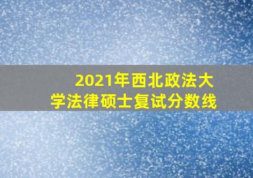 2021年西北政法大学法律硕士复试分数线